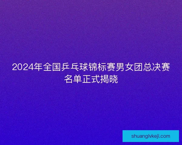 2024年全国乒乓球锦标赛男女团总决赛名单正式揭晓